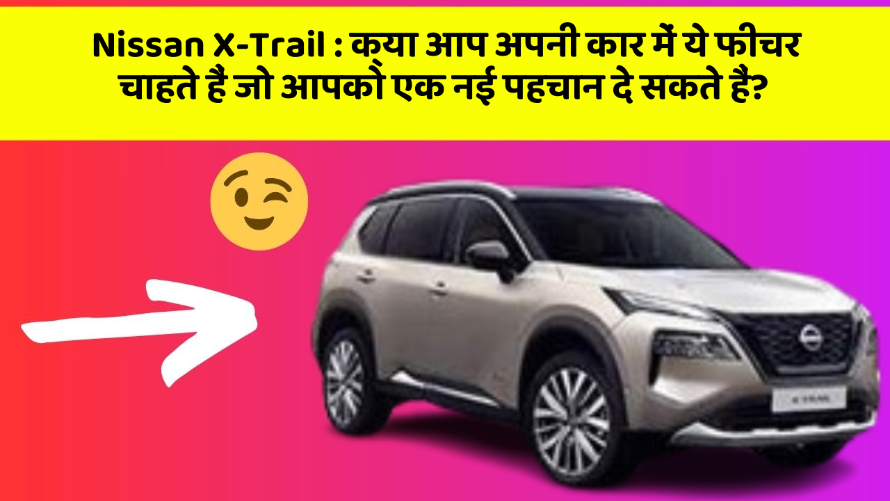 Nissan X-Trail: क्या आप अपनी कार में ये फीचर चाहते हैं जो आपको एक नई पहचान दे सकते हैं?